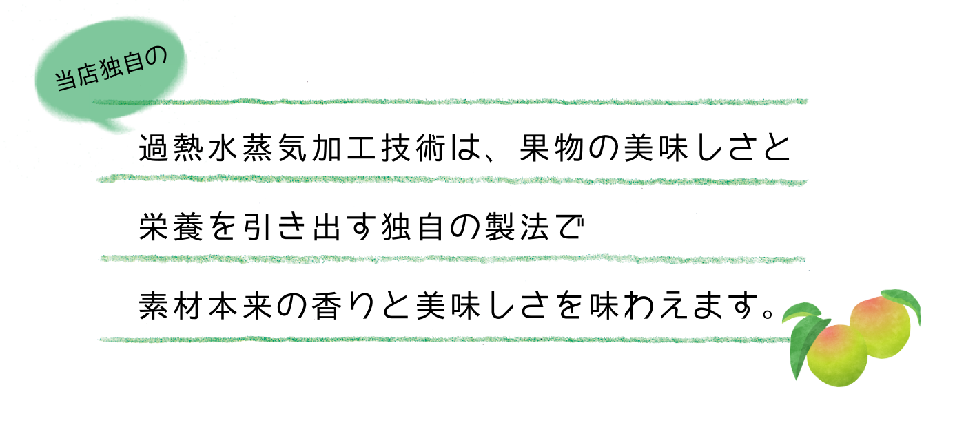 過熱水蒸気加工技術は、果物の美味しさと栄養を引き出す独自の製法で素材本来の香りと美味しさを味わえます。